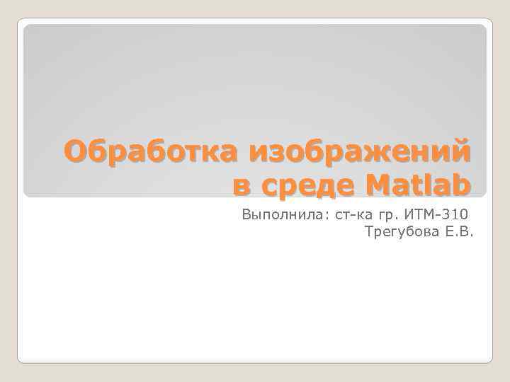 Обработка изображений в среде Matlab Выполнила: ст-ка гр. ИТМ-310 Трегубова Е. В. 