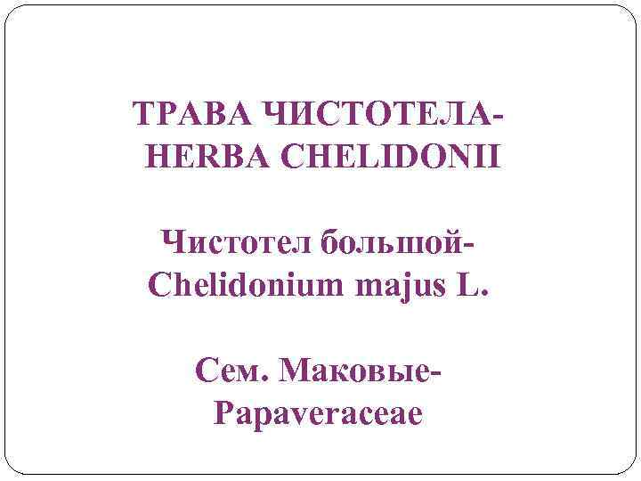 ТРАВА ЧИСТОТЕЛАHERBA CHELIDONII Чистотел большой. Chelidonium majus L. Сем. Маковые. Papaveraceae 