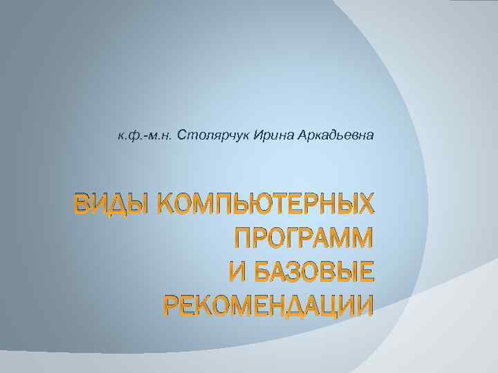 к. ф. -м. н. Столярчук Ирина Аркадьевна ВИДЫ КОМПЬЮТЕРНЫХ ПРОГРАММ И БАЗОВЫЕ РЕКОМЕНДАЦИИ 