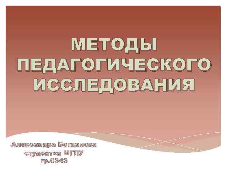 МЕТОДЫ ПЕДАГОГИЧЕСКОГО ИССЛЕДОВАНИЯ Александра Богданова студентка МГЛУ гр. 0343 