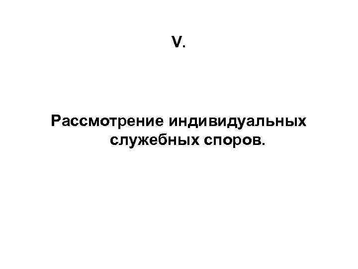 V. Рассмотрение индивидуальных служебных споров. 