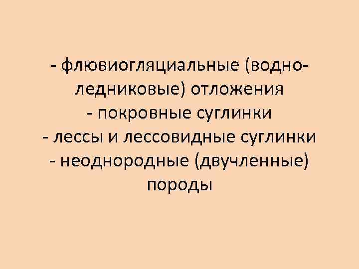 - флювиогляциальные (водноледниковые) отложения - покровные суглинки - лессы и лессовидные суглинки - неоднородные