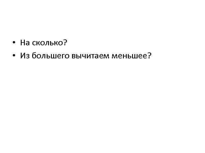  • На сколько? • Из большего вычитаем меньшее? 