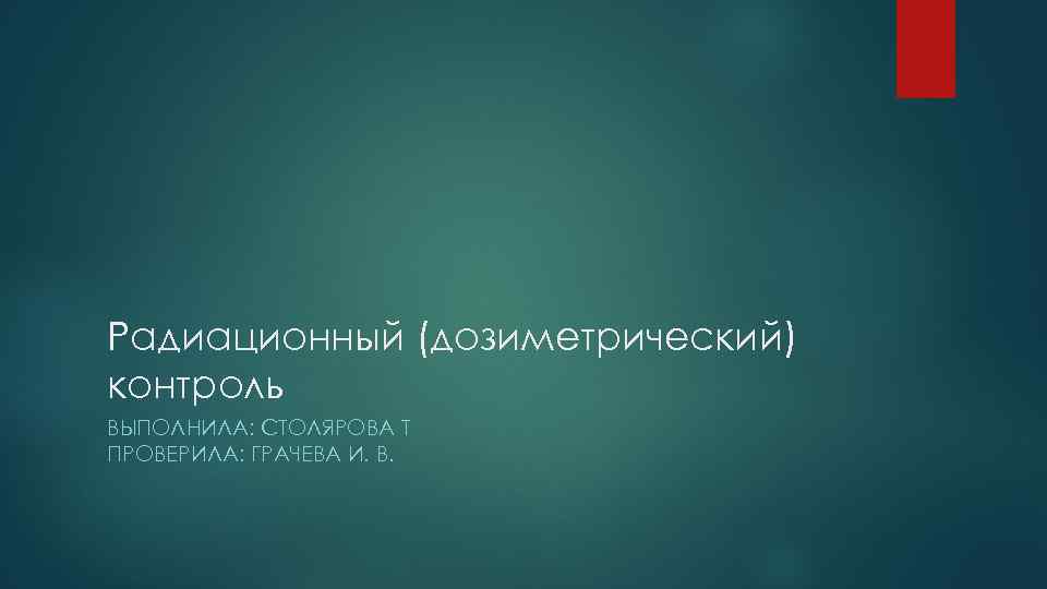 Радиационный (дозиметрический) контроль ВЫПОЛНИЛА: СТОЛЯРОВА Т ПРОВЕРИЛА: ГРАЧЕВА И. В. 