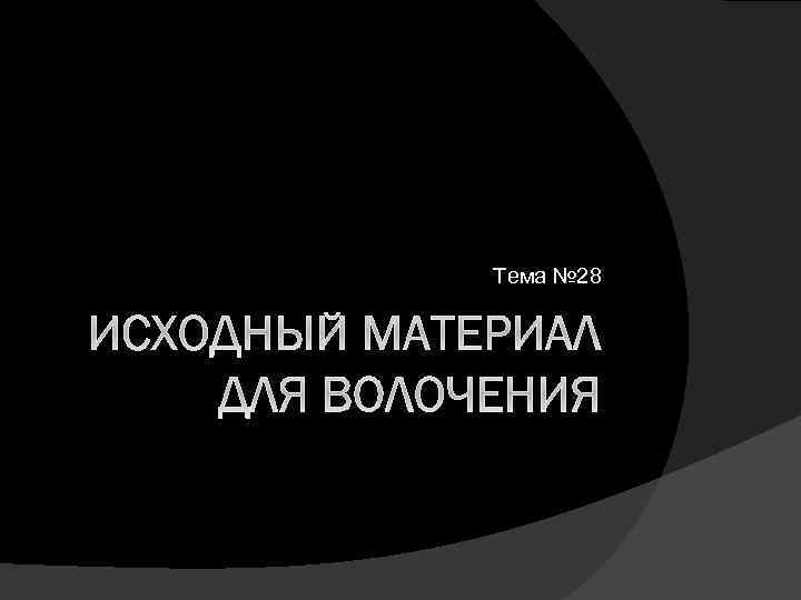 Тема № 28 ИСХОДНЫЙ МАТЕРИАЛ ДЛЯ ВОЛОЧЕНИЯ 