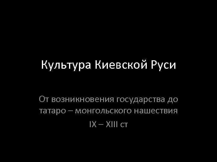 Культура Киевской Руси От возникновения государства до татаро – монгольского нашествия IX – XIII