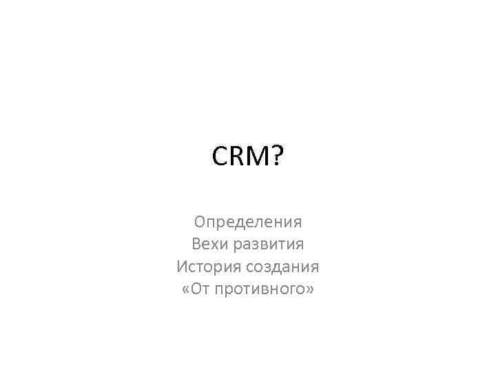 CRM? Определения Вехи развития История создания «От противного» 