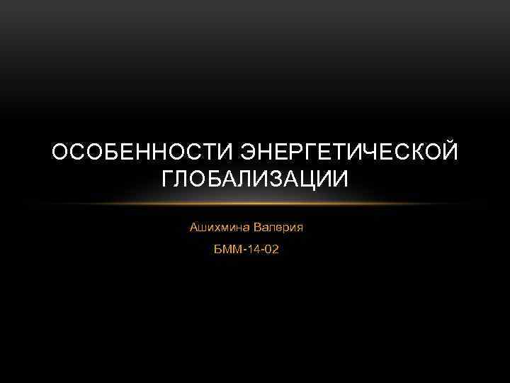 ОСОБЕННОСТИ ЭНЕРГЕТИЧЕСКОЙ ГЛОБАЛИЗАЦИИ Ашихмина Валерия БММ-14 -02 