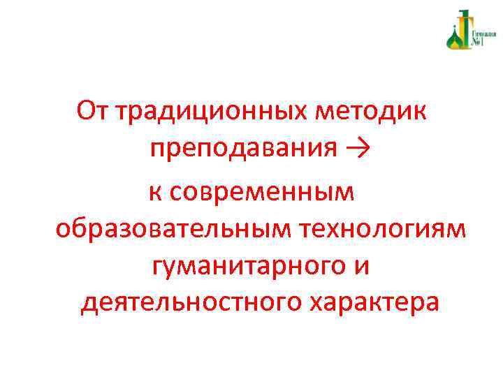 От традиционных методик преподавания → к современным образовательным технологиям гуманитарного и деятельностного характера 