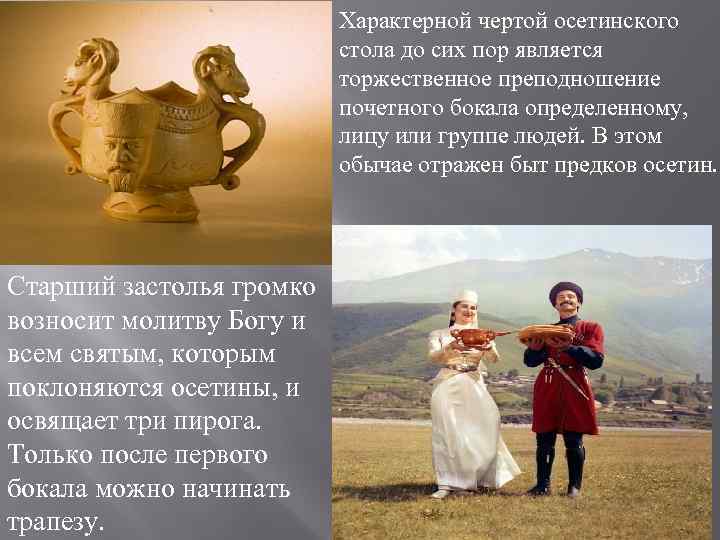 Характерной чертой осетинского стола до сих пор является торжественное преподношение почетного бокала определенному, лицу