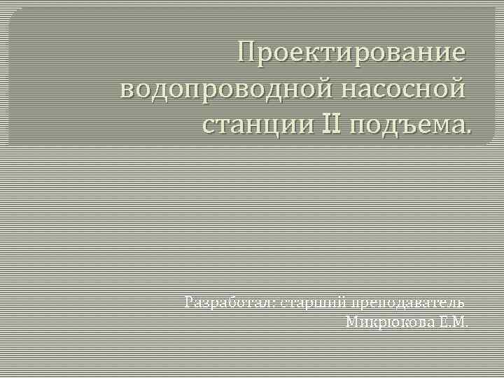 Проектирование водопроводной насосной станции II подъема. Разработал: старший преподаватель Микрюкова Е. М. 