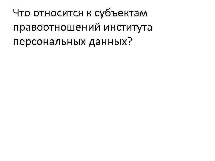 Что относится к субъектам правоотношений института персональных данных? 