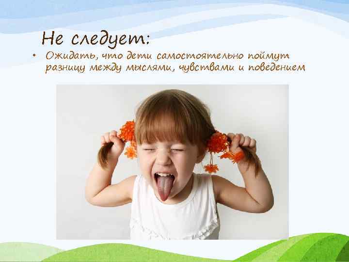Не следует: • Ожидать, что дети самостоятельно поймут разницу между мыслями, чувствами и поведением