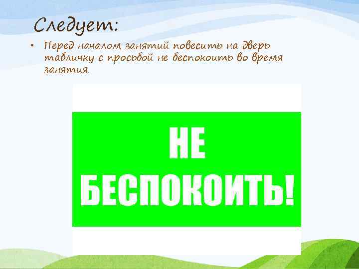 Следует: • Перед началом занятий повесить на дверь табличку с просьбой не беспокоить во