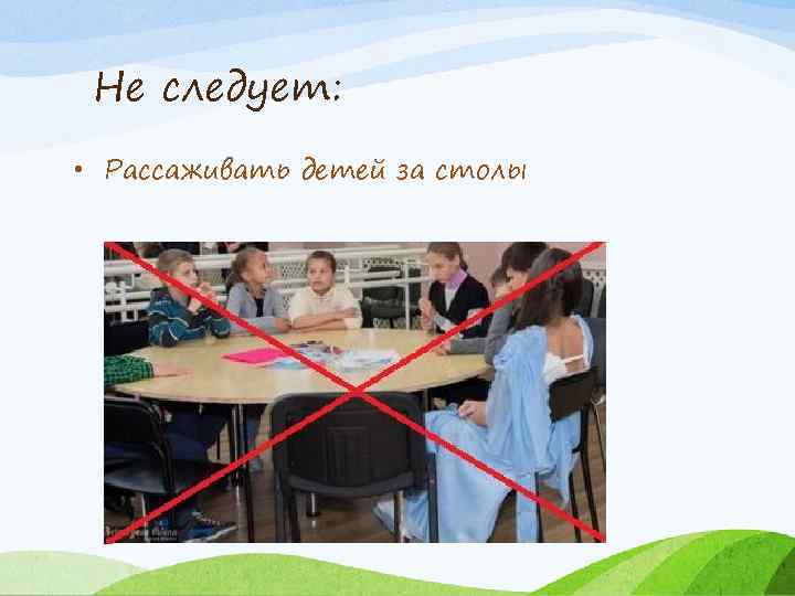 Не следует: • Рассаживать детей за столы 