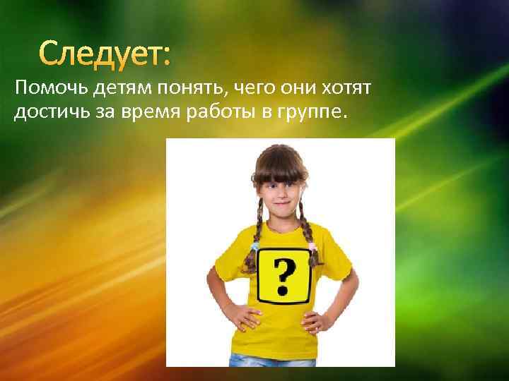 Следует: Помочь детям понять, чего они хотят достичь за время работы в группе. 