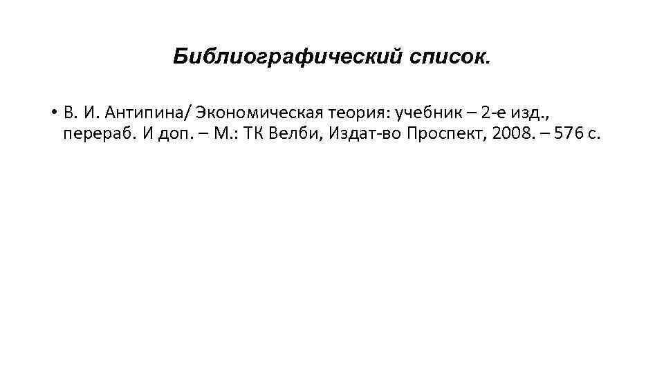 Библиографический список. • В. И. Антипина/ Экономическая теория: учебник – 2 -е изд. ,