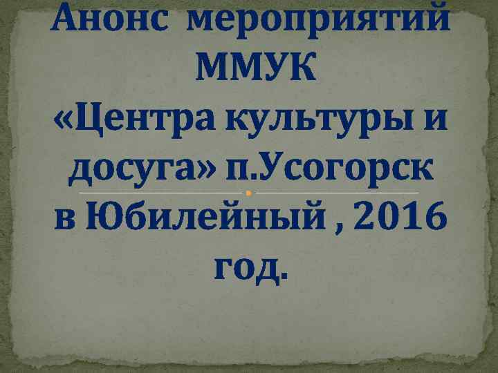 Анонс мероприятий ММУК «Центра культуры и досуга» п. Усогорск в Юбилейный , 2016 год.