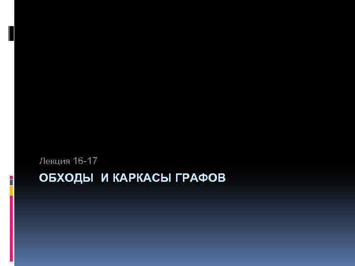 Лекция 16 -17 ОБХОДЫ И КАРКАСЫ ГРАФОВ 