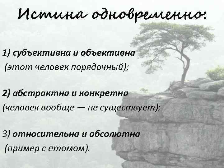 Истина одновременно: 1) субъективна и объективна (этот человек порядочный); 2) абстрактна и конкретна (человек