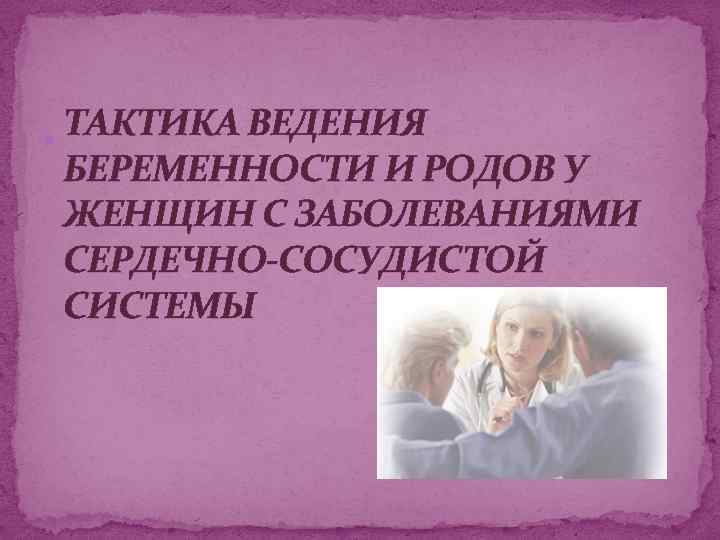 ТАКТИКА ВЕДЕНИЯ БЕРЕМЕННОСТИ И РОДОВ У ЖЕНЩИН С ЗАБОЛЕВАНИЯМИ СЕРДЕЧНО-СОСУДИСТОЙ СИСТЕМЫ 