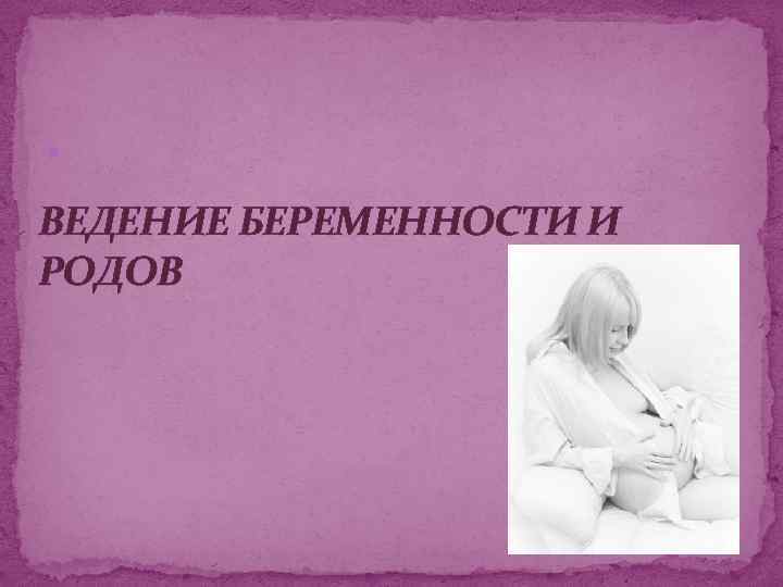  ВЕДЕНИЕ БЕРЕМЕННОСТИ И РОДОВ 