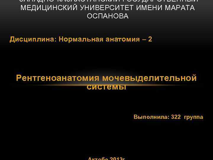 ЗАПАДНО-КАЗАХСТАНСКИЙ ГОСУДАРСТВЕННЫЙ МЕДИЦИНСКИЙ УНИВЕРСИТЕТ ИМЕНИ МАРАТА ОСПАНОВА Дисциплина: Нормальная анатомия – 2 Рентгеноанатомия мочевыделительной