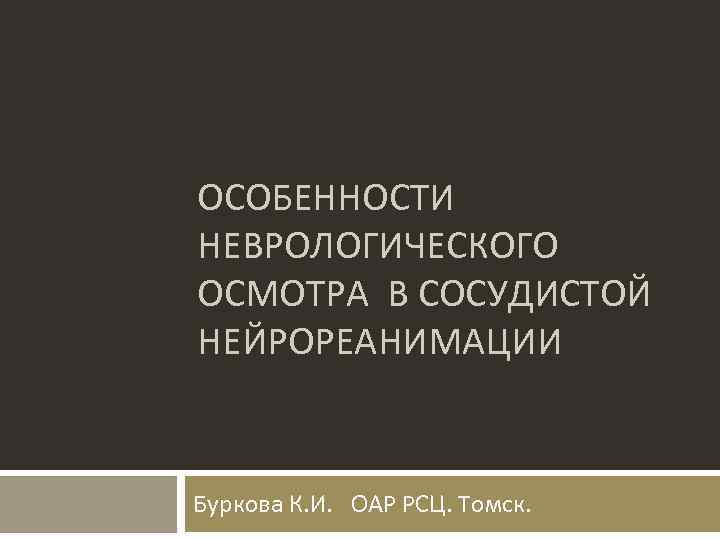 ОСОБЕННОСТИ НЕВРОЛОГИЧЕСКОГО ОСМОТРА В СОСУДИСТОЙ НЕЙРОРЕАНИМАЦИИ Буркова К. И. ОАР РСЦ. Томск. 