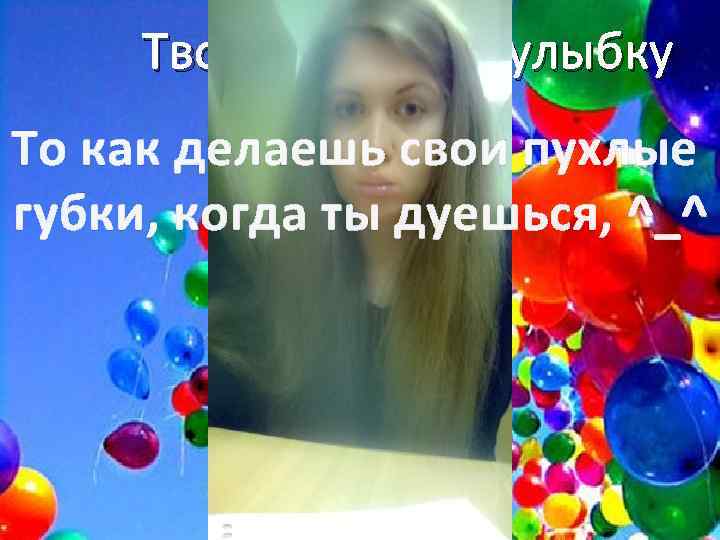 Твою забавную улыбку То как делаешь свои пухлые губки, когда ты дуешься, ^_^ 