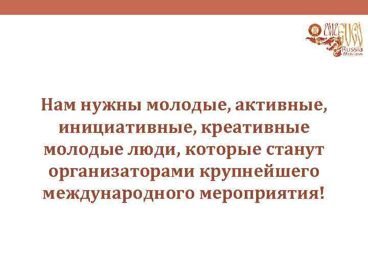 Нам нужны молодые, активные, инициативные, креативные молодые люди, которые станут организаторами крупнейшего международного мероприятия!