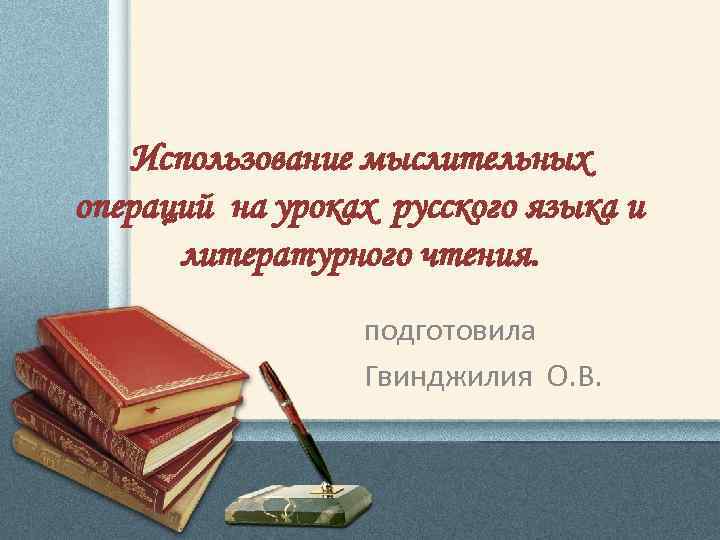 Использование мыслительных операций на уроках русского языка и литературного чтения. подготовила Гвинджилия О. В.