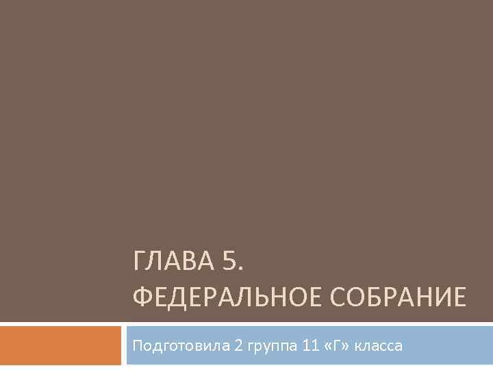 ГЛАВА 5. ФЕДЕРАЛЬНОЕ СОБРАНИЕ Подготовила 2 группа 11 «Г» класса 