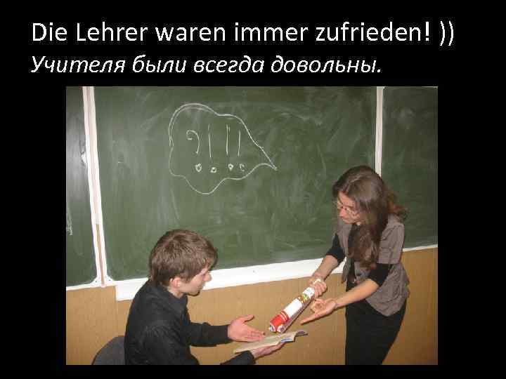 Die Lehrer waren immer zufrieden! )) Учителя были всегда довольны. 