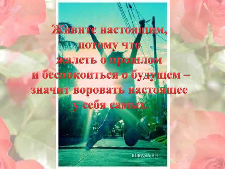 Живите настоящим, потому что жалеть о прошлом и беспокоиться о будущем – значит воровать