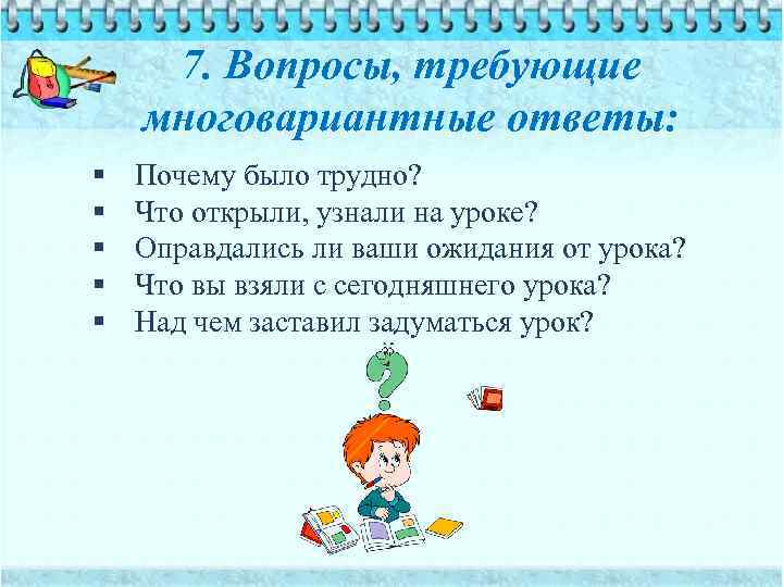 7. Вопросы, требующие многовариантные ответы: § § § Почему было трудно? Что открыли, узнали