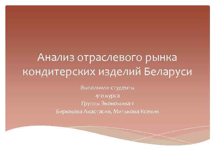 Анализ отраслевого рынка кондитерских изделий Беларуси Выполнили студенты 4 го курса Группы Экономика-1 Бирюкова