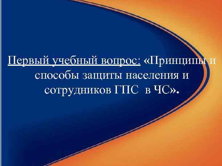 Первый учебный вопрос: «Принципы и способы защиты населения и сотрудников ГПС в ЧС» .