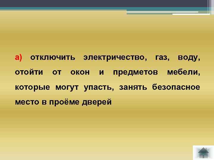 а) отключить электричество, газ, воду, отойти от окон и предметов мебели, которые могут упасть,