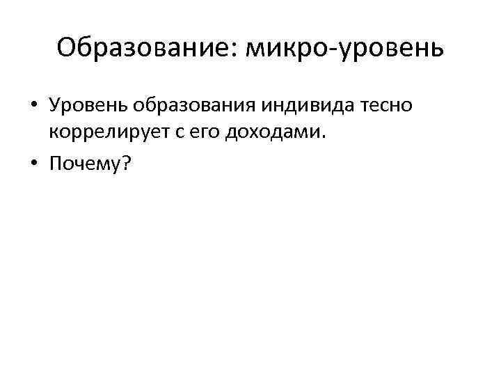 Образование: микро-уровень • Уровень образования индивида тесно коррелирует с его доходами. • Почему? 