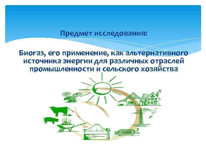 Предмет исследования: Биогаз, его применение, как альтернативного источника энергии для различных отраслей промышленности и