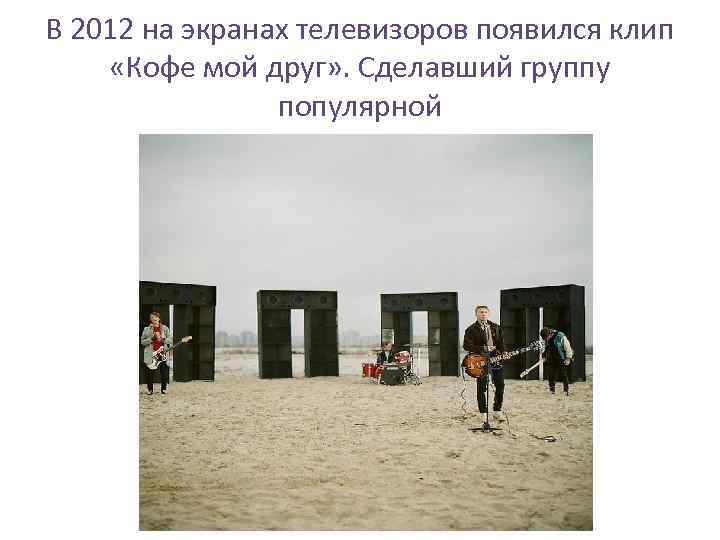 В 2012 на экранах телевизоров появился клип «Кофе мой друг» . Сделавший группу популярной