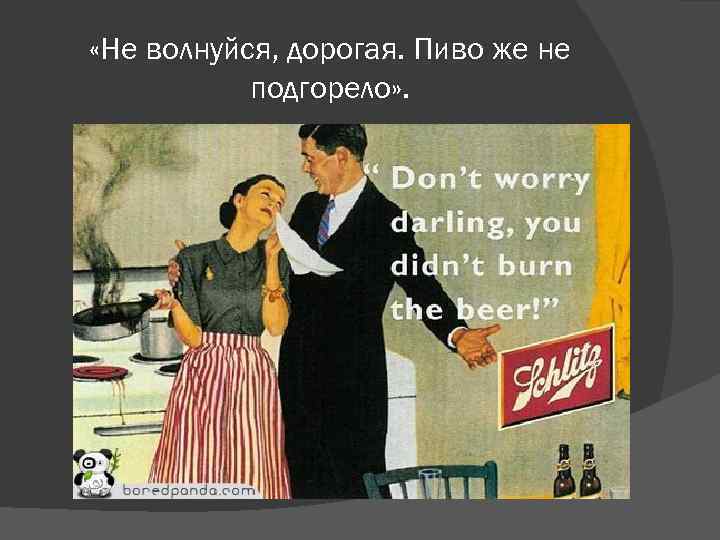  «Не волнуйся, дорогая. Пиво же не подгорело» . 