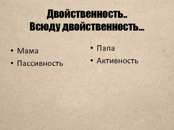 Двойственность. . Всюду двойственность… • Мама • Пассивность • Папа • Активность 