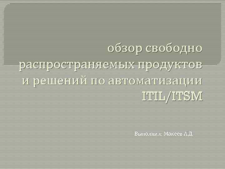 обзор свободно распространяемых продуктов и решений по автоматизации ITIL/ITSM Выполнил: Макеев А. Д. 