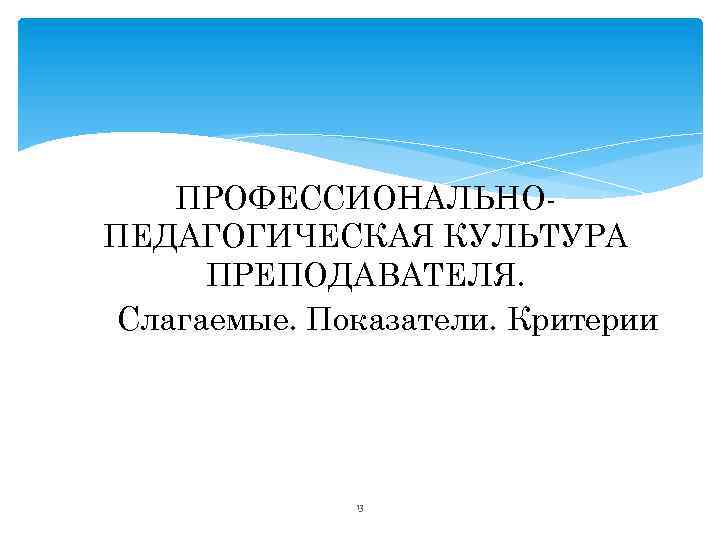 ПРОФЕССИОНАЛЬНОПЕДАГОГИЧЕСКАЯ КУЛЬТУРА ПРЕПОДАВАТЕЛЯ. Слагаемые. Показатели. Критерии 13 