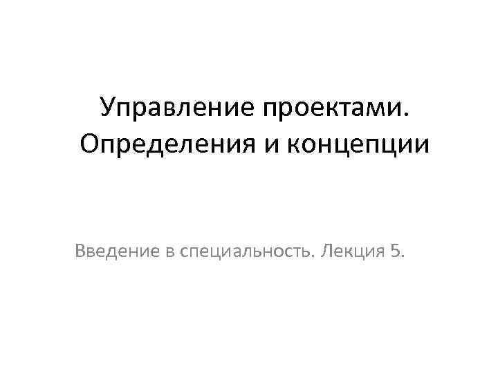 Управление проектами. Определения и концепции Введение в специальность. Лекция 5. 