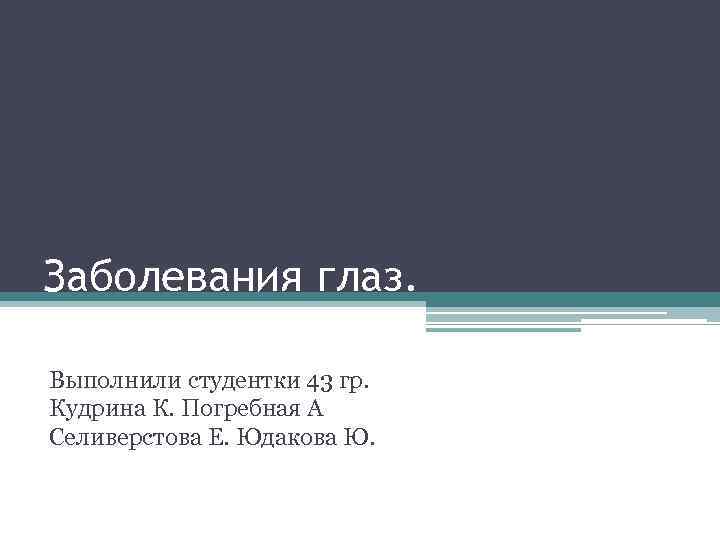 Заболевания глаз. Выполнили студентки 43 гр. Кудрина К. Погребная А Селиверстова Е. Юдакова Ю.