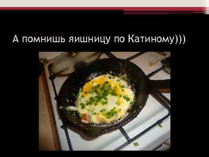 А помнишь яишницу по Катиному))) 