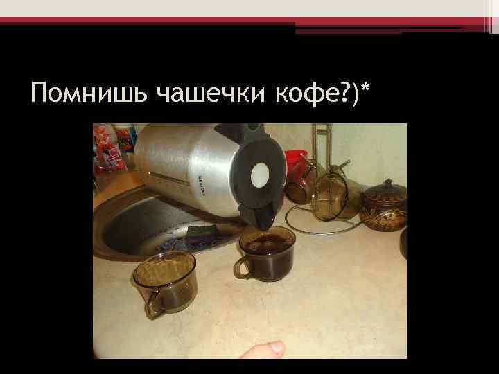 Помнишь чашечки кофе? )* 