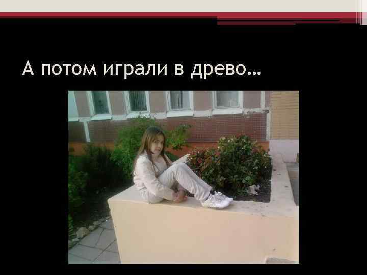 А потом играли в древо… 